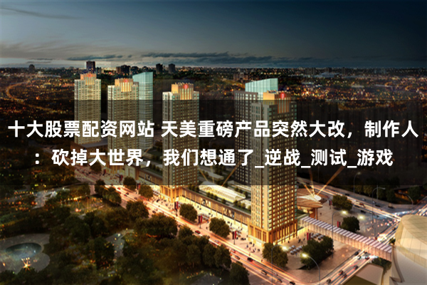 十大股票配资网站 天美重磅产品突然大改，制作人：砍掉大世界，我们想通了_逆战_测试_游戏