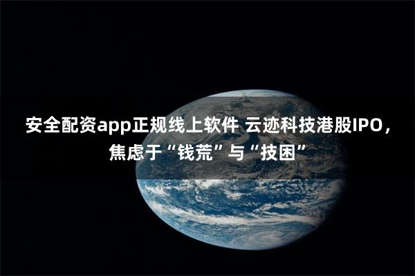 安全配资app正规线上软件 云迹科技港股IPO，焦虑于“钱荒”与“技困”