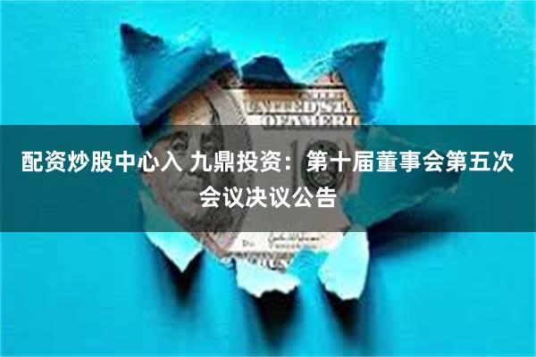 配资炒股中心入 九鼎投资：第十届董事会第五次会议决议公告
