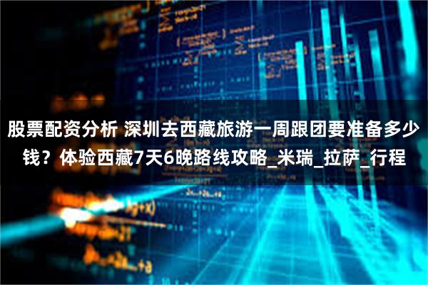 股票配资分析 深圳去西藏旅游一周跟团要准备多少钱？体验西藏7天6晚路线攻略_米瑞_拉萨_行程