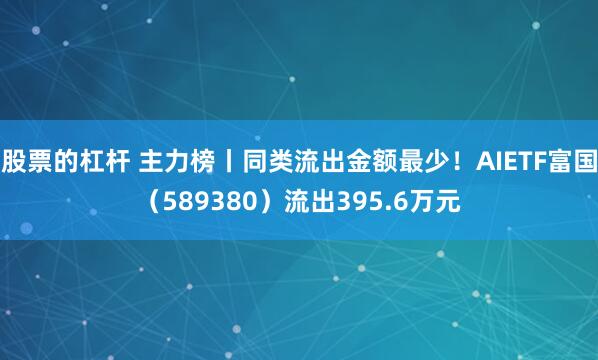 股票的杠杆 主力榜丨同类流出金额最少！AIETF富国（589380）流出395.6万元