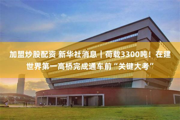 加盟炒股配资 新华社消息｜荷载3300吨！在建世界第一高桥完成通车前“关键大考”