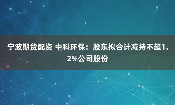 宁波期货配资 中科环保：股东拟合计减持不超1.2%公司股份