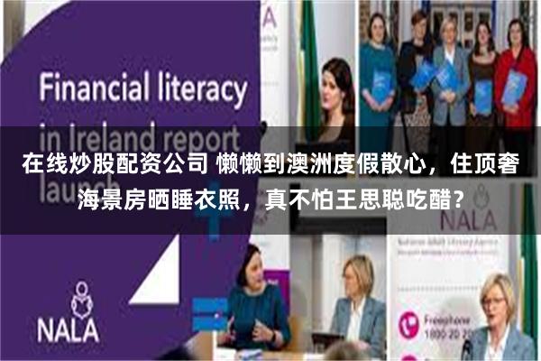 在线炒股配资公司 懒懒到澳洲度假散心，住顶奢海景房晒睡衣照，真不怕王思聪吃醋？