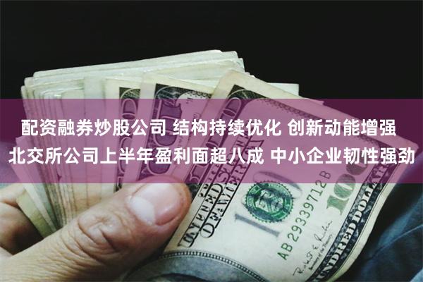 配资融券炒股公司 结构持续优化 创新动能增强 北交所公司上半年盈利面超八成 中小企业韧性强劲