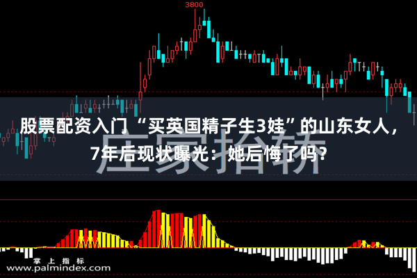 股票配资入门 “买英国精子生3娃”的山东女人，7年后现状曝光：她后悔了吗？