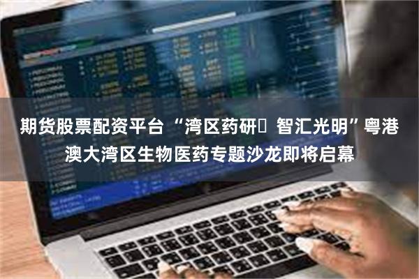 期货股票配资平台 “湾区药研・智汇光明”粤港澳大湾区生物医药专题沙龙即将启幕