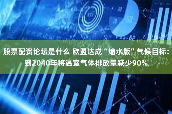 股票配资论坛是什么 欧盟达成“缩水版”气候目标：到2040年将温室气体排放量减少90%