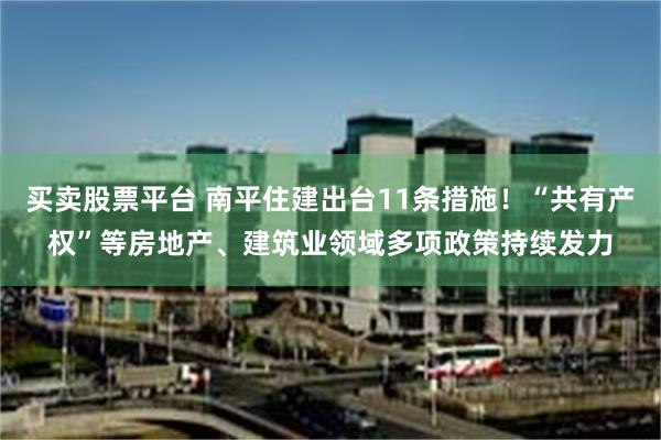 买卖股票平台 南平住建出台11条措施！“共有产权”等房地产、建筑业领域多项政策持续发力