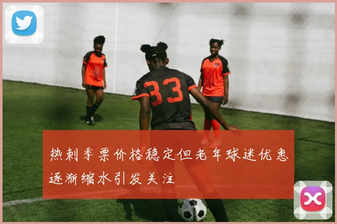 热刺季票价格稳定但老年球迷优惠逐渐缩水引发关注