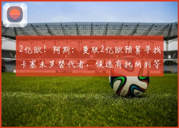 2亿欧！阿斯：曼联2亿欧预算寻找卡塞米罗替代者，候选有托纳利等