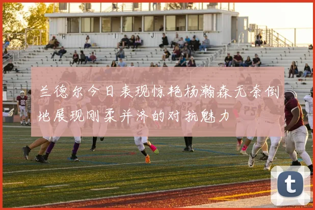 兰德尔今日表现惊艳杨瀚森无奈倒地展现刚柔并济的对抗魅力