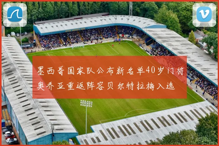 墨西哥国家队公布新名单40岁门将奥乔亚重返阵容贝尔特拉梅入选