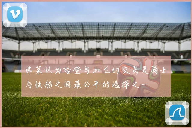 弗莱认为哈登与加兰的交易是骑士与快船之间最公平的选择之一