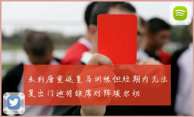 米利唐重返皇马训练但短期内无法复出门迪将缺席对阵埃尔切