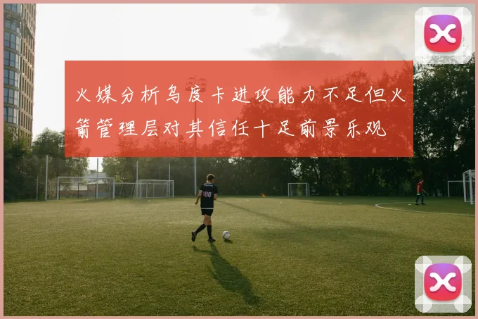 火媒分析乌度卡进攻能力不足但火箭管理层对其信任十足前景乐观