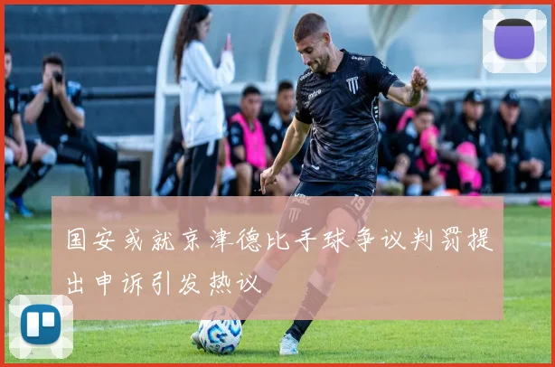 国安或就京津德比手球争议判罚提出申诉引发热议