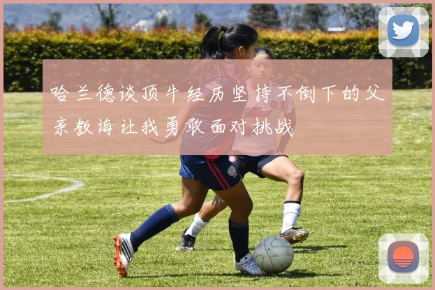 哈兰德谈顶牛经历坚持不倒下的父亲教诲让我勇敢面对挑战