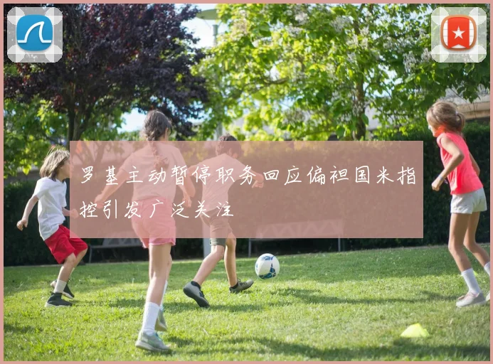 罗基主动暂停职务回应偏袒国米指控引发广泛关注