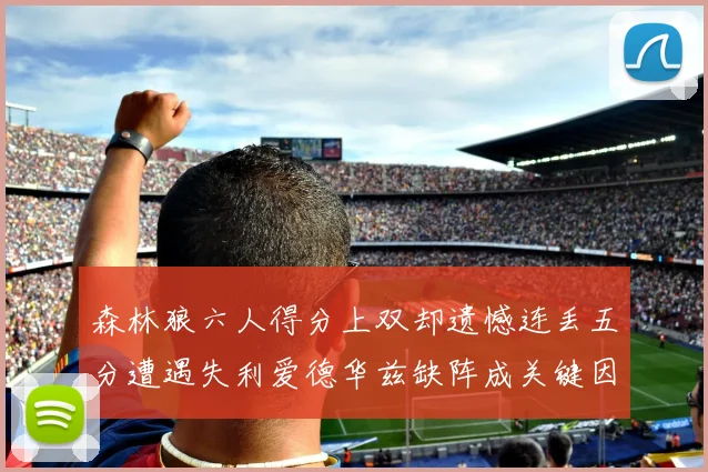 森林狼六人得分上双却遗憾连丢五分遭遇失利爱德华兹缺阵成关键因素