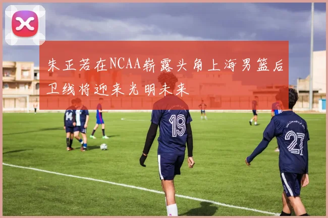 朱正若在NCAA崭露头角上海男篮后卫线将迎来光明未来