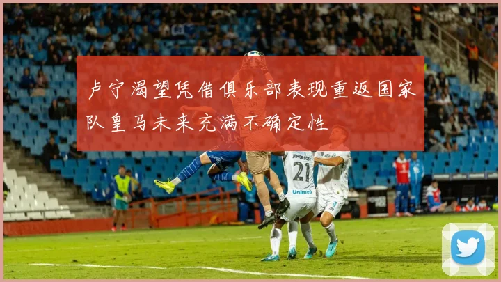 卢宁渴望凭借俱乐部表现重返国家队皇马未来充满不确定性