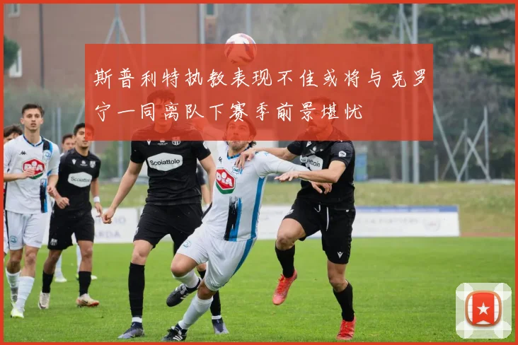 斯普利特执教表现不佳或将与克罗宁一同离队下赛季前景堪忧