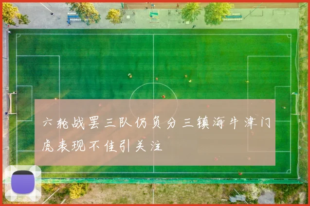 六轮战罢三队仍负分三镇海牛津门虎表现不佳引关注