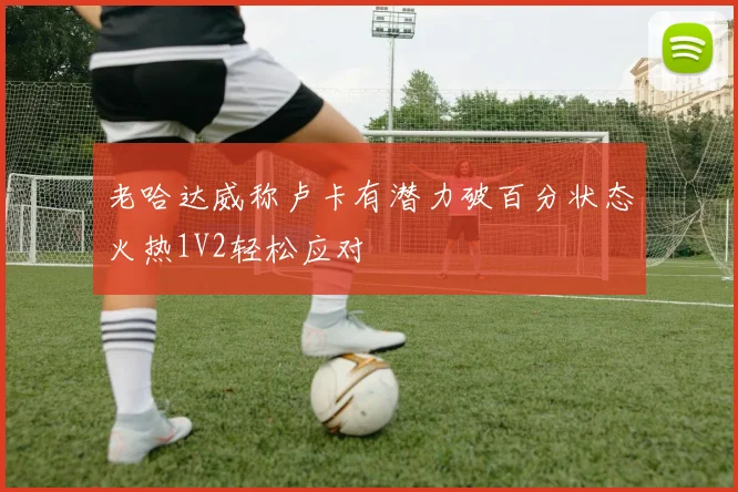 老哈达威称卢卡有潜力破百分状态火热1V2轻松应对