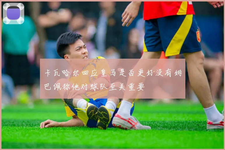 卡瓦哈尔回应皇马是否更好没有姆巴佩称他对球队至关重要