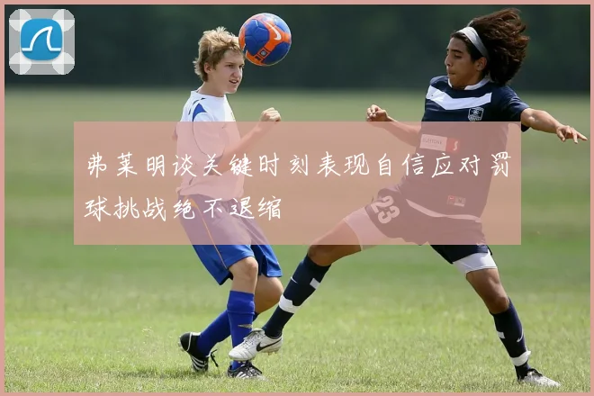 弗莱明谈关键时刻表现自信应对罚球挑战绝不退缩