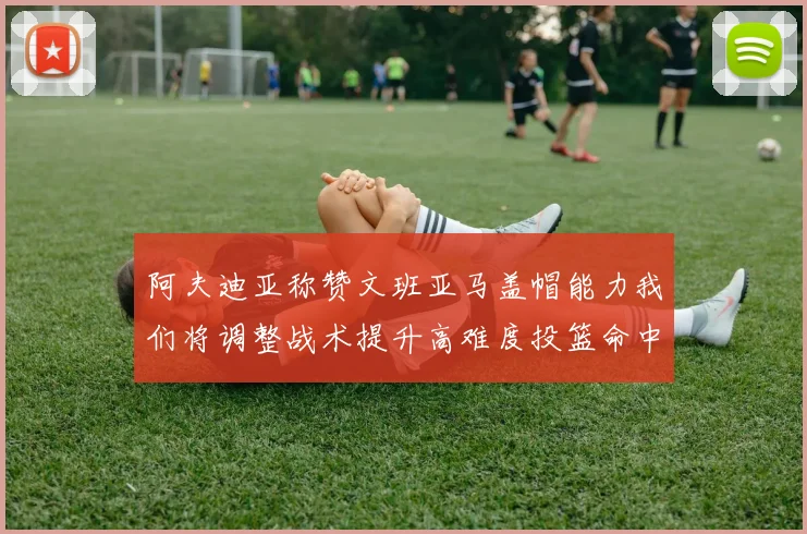 阿夫迪亚称赞文班亚马盖帽能力我们将调整战术提升高难度投篮命中率