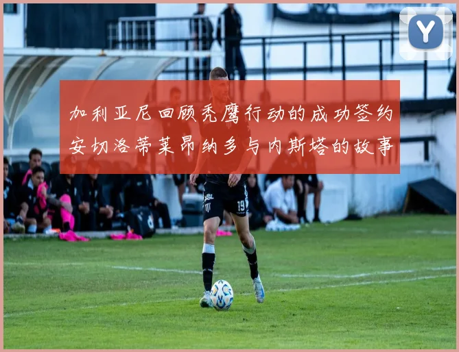 加利亚尼回顾秃鹰行动的成功签约安切洛蒂莱昂纳多与内斯塔的故事