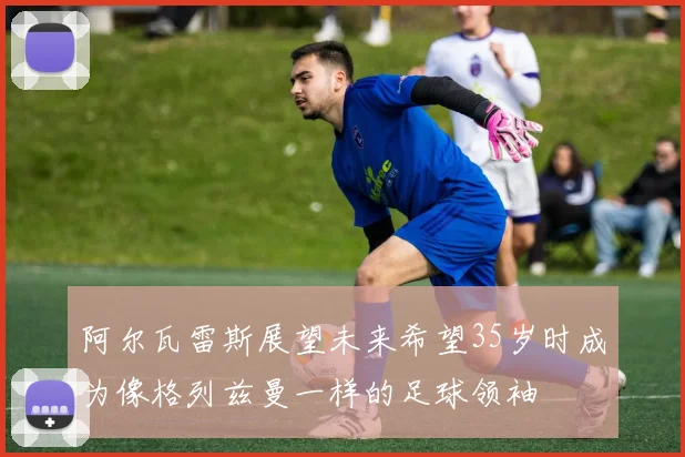 阿尔瓦雷斯展望未来希望35岁时成为像格列兹曼一样的足球领袖