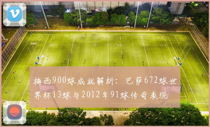 梅西900球成就解析：巴萨672球世界杯13球与2012年91球传奇表现