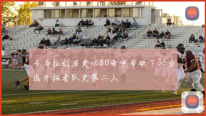 卡马拉创历史以80命中率砍下35分成开拓者队史第二人