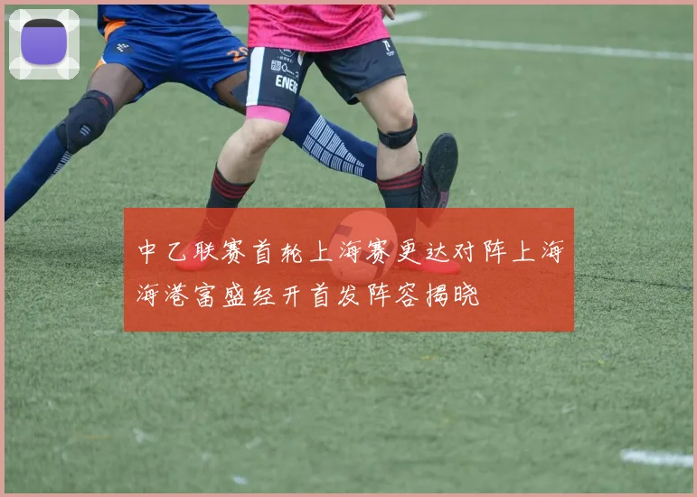 中乙联赛首轮上海赛更达对阵上海海港富盛经开首发阵容揭晓