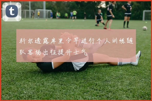 科尔透露库里今早进行个人训练随队客场出征提升士气