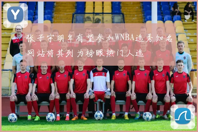 张子宇明年有望参加WNBA选秀知名网站将其列为榜眼热门人选