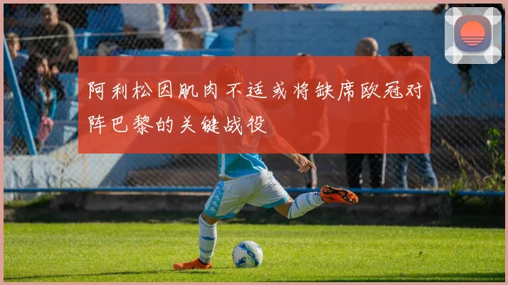 阿利松因肌肉不适或将缺席欧冠对阵巴黎的关键战役