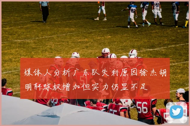 媒体人分析广东队失利原因徐杰胡明轩球权增加但实力仍显不足