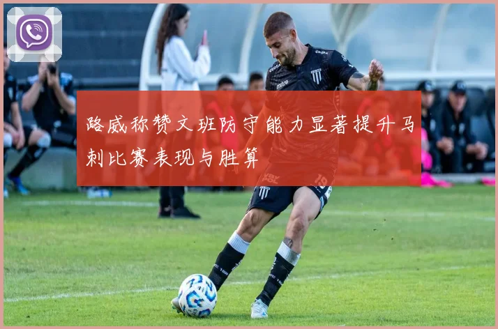 路威称赞文班防守能力显著提升马刺比赛表现与胜算