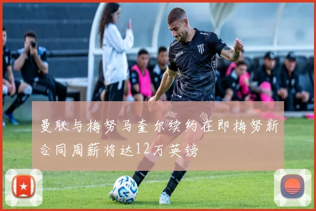 曼联与梅努马奎尔续约在即梅努新合同周薪将达12万英镑