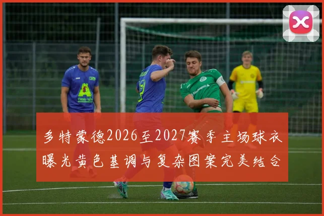 多特蒙德2026至2027赛季主场球衣曝光黄色基调与复杂图案完美结合