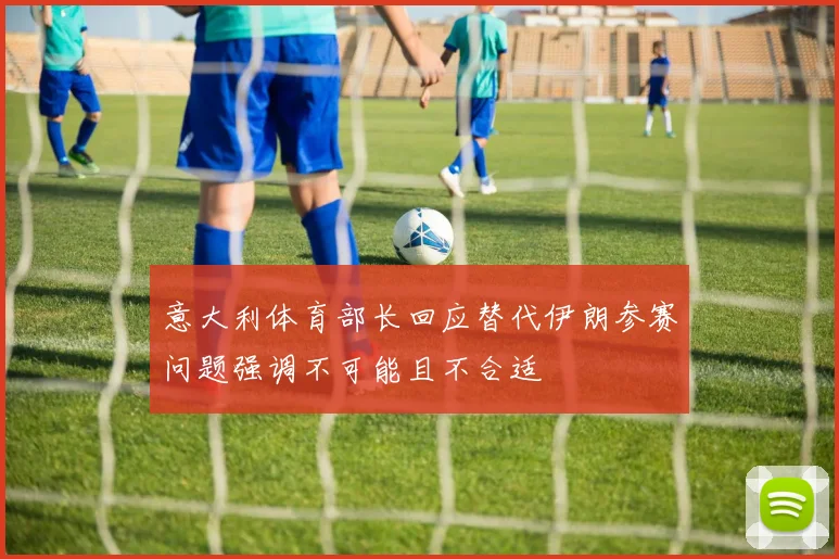 意大利体育部长回应替代伊朗参赛问题强调不可能且不合适