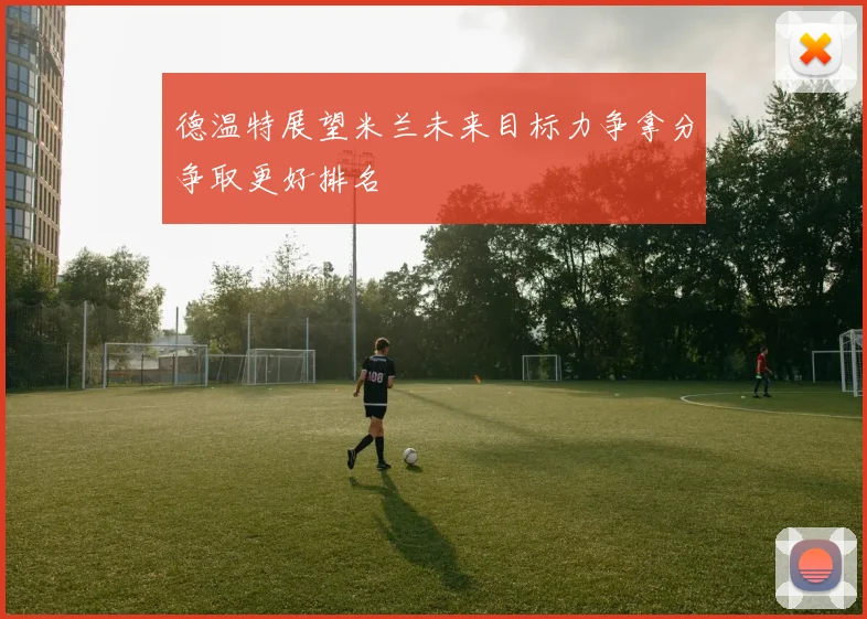 德温特展望米兰未来目标力争拿分争取更好排名