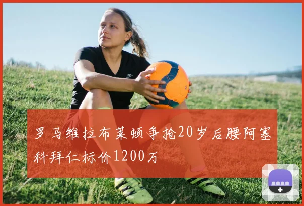 罗马维拉布莱顿争抢20岁后腰阿塞科拜仁标价1200万