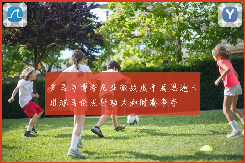 罗马与博洛尼亚激战成平局恩迪卡进球马伦点射助力加时赛争夺